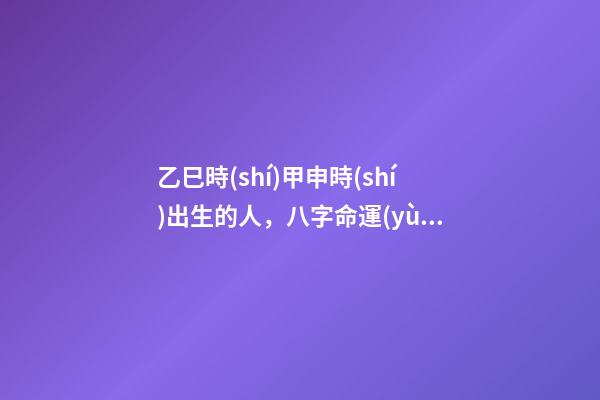 乙巳時(shí)甲申時(shí)出生的人，八字命運(yùn)如何？